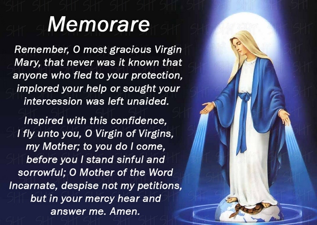 Remember, O most gracious Virgin Mary, that never was it known that anyone who fled to thy protection, implored thy help, or sought thine intercession was left unaided.